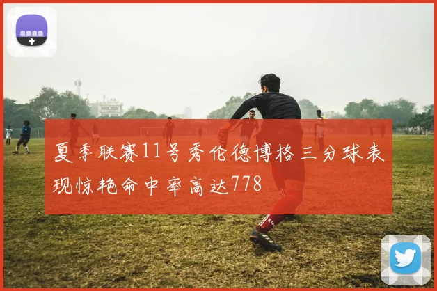 夏季联赛11号秀伦德博格三分球表现惊艳命中率高达778
