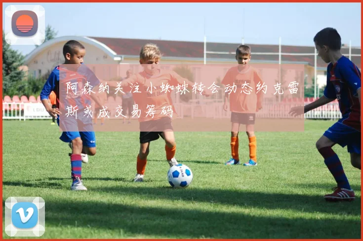 阿森纳关注小蜘蛛转会动态约克雷斯或成交易筹码