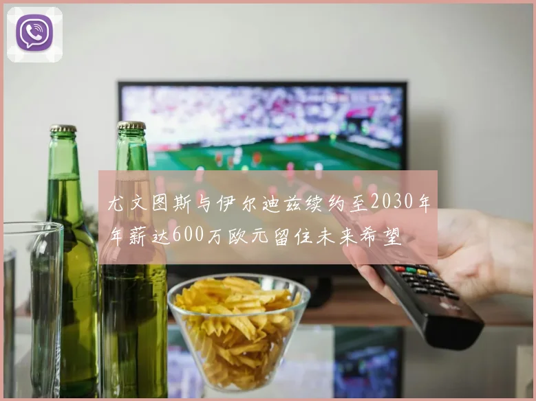 尤文图斯与伊尔迪兹续约至2030年年薪达600万欧元留住未来希望