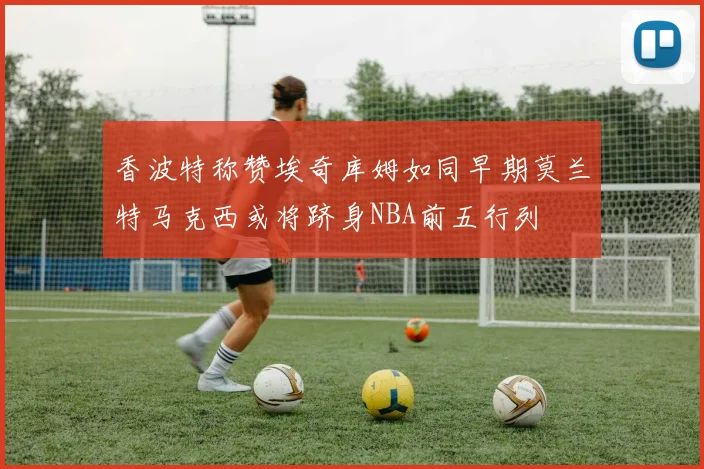香波特称赞埃奇库姆如同早期莫兰特马克西或将跻身NBA前五行列