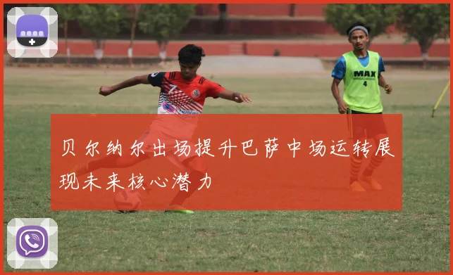 贝尔纳尔出场提升巴萨中场运转展现未来核心潜力