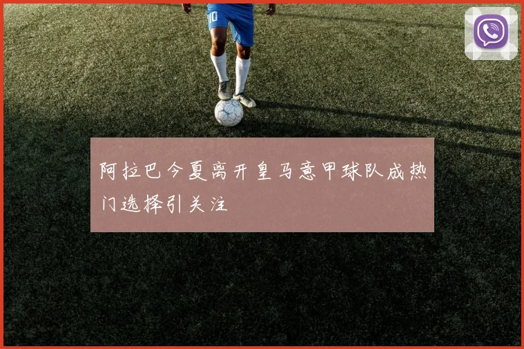 阿拉巴今夏离开皇马意甲球队成热门选择引关注