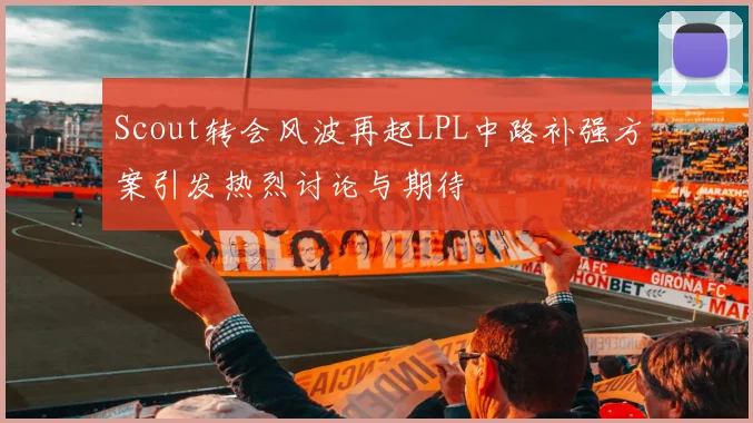 Scout转会风波再起LPL中路补强方案引发热烈讨论与期待