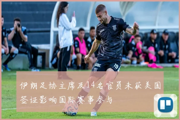 伊朗足协主席及14名官员未获美国签证影响国际赛事参与
