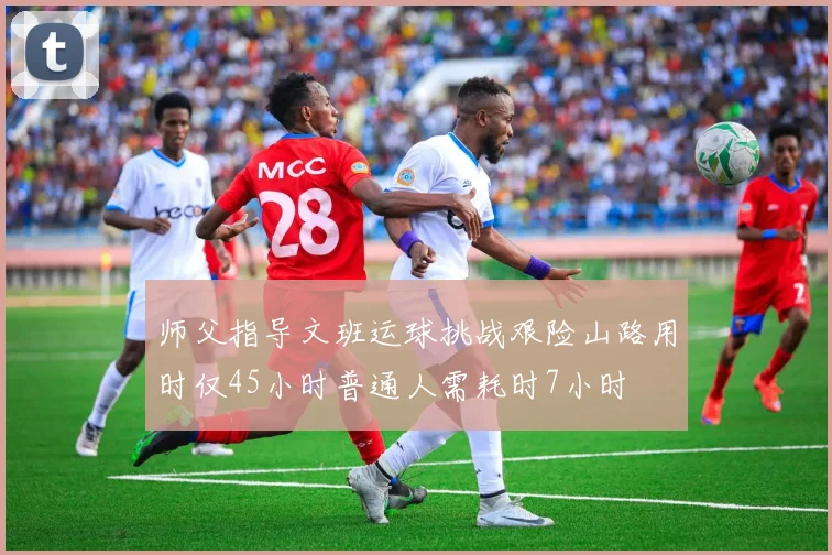 师父指导文班运球挑战艰险山路用时仅45小时普通人需耗时7小时