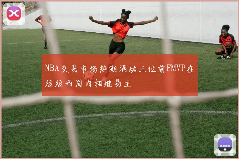 NBA交易市场热潮涌动三位前FMVP在短短两周内相继易主