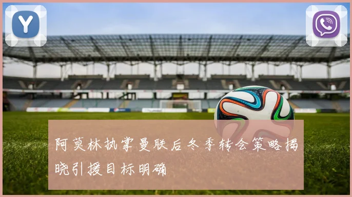 阿莫林执掌曼联后冬季转会策略揭晓引援目标明确