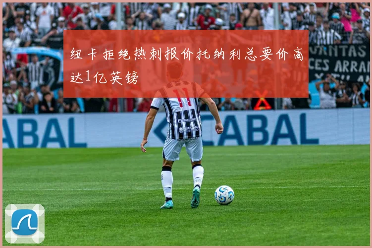 纽卡拒绝热刺报价托纳利总要价高达1亿英镑