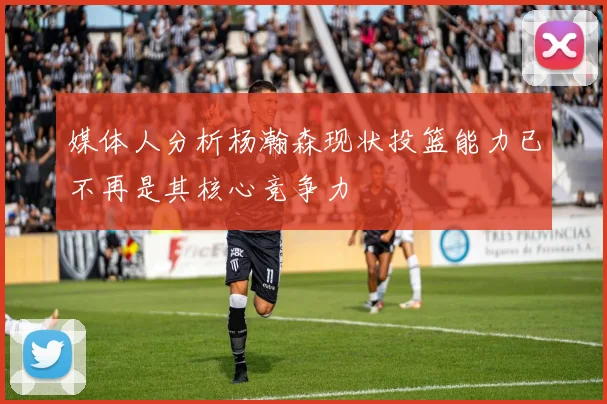 媒体人分析杨瀚森现状投篮能力已不再是其核心竞争力