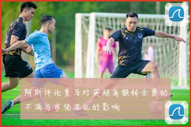阿斯评论皇马对英超高额转会费的不满与市场混乱的影响