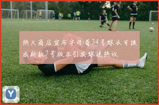 热火商店宣布字母哥34号球衣可换成新款7号版本引发球迷热议