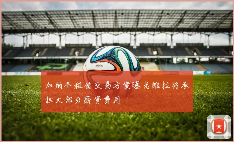加纳乔租借交易方案曝光维拉将承担大部分薪资费用