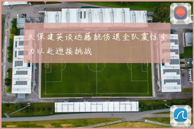 久保建英谈远藤航伤退全队震惊全力以赴迎接挑战