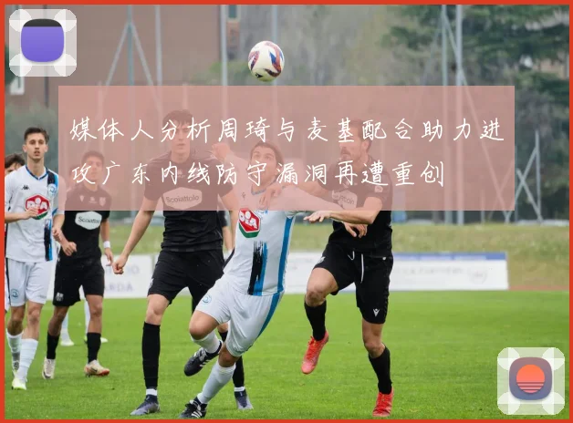 媒体人分析周琦与麦基配合助力进攻广东内线防守漏洞再遭重创