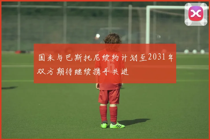 国米与巴斯托尼续约计划至2031年双方期待继续携手共进