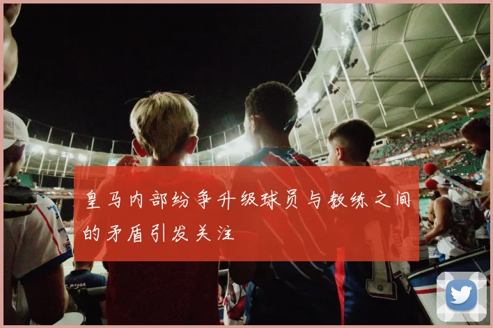 皇马内部纷争升级球员与教练之间的矛盾引发关注
