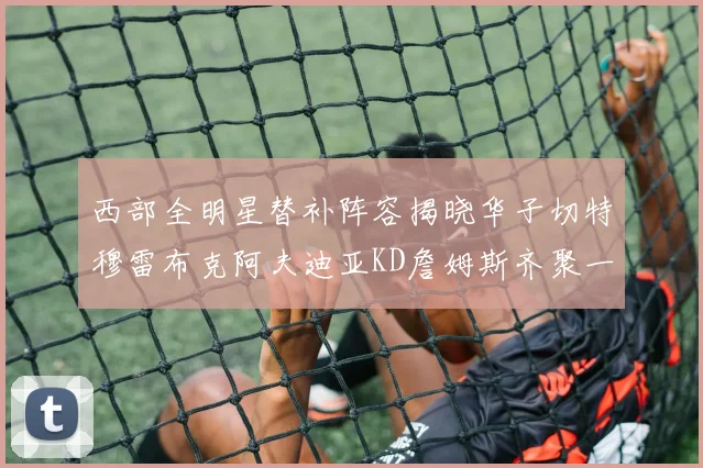 西部全明星替补阵容揭晓华子切特穆雷布克阿夫迪亚KD詹姆斯齐聚一堂