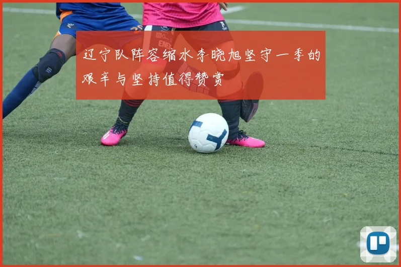 辽宁队阵容缩水李晓旭坚守一季的艰辛与坚持值得赞赏