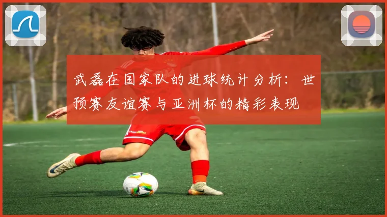 武磊在国家队的进球统计分析：世预赛友谊赛与亚洲杯的精彩表现