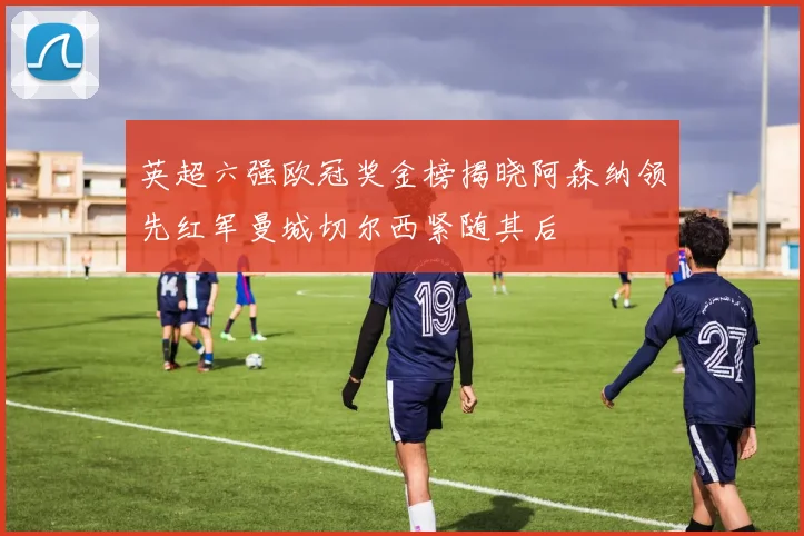 英超六强欧冠奖金榜揭晓阿森纳领先红军曼城切尔西紧随其后