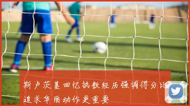 斯卢茨基回忆执教经历强调得分比追求华丽动作更重要