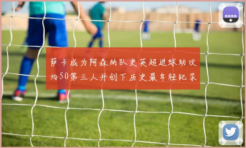萨卡成为阿森纳队史英超进球助攻均50第三人并创下历史最年轻纪录