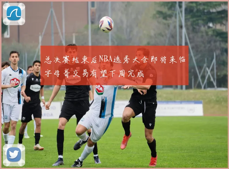 总决赛结束后NBA选秀大会即将来临字母哥交易有望下周完成
