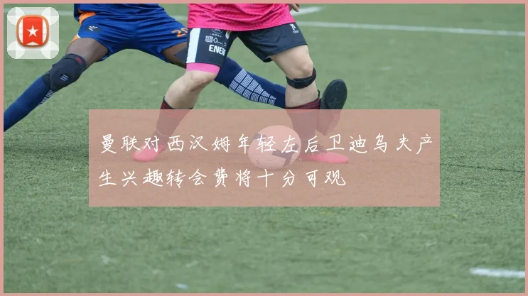 曼联对西汉姆年轻左后卫迪乌夫产生兴趣转会费将十分可观