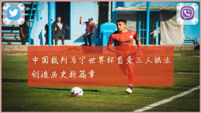中国裁判马宁世界杯首秀三人执法创造历史新篇章