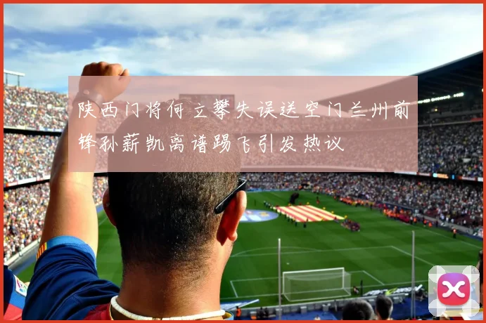 陕西门将何立攀失误送空门兰州前锋孙薪凯离谱踢飞引发热议