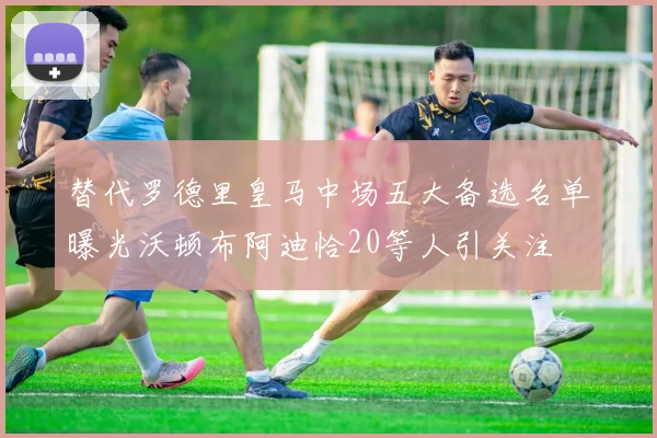 替代罗德里皇马中场五大备选名单曝光沃顿布阿迪恰20等人引关注
