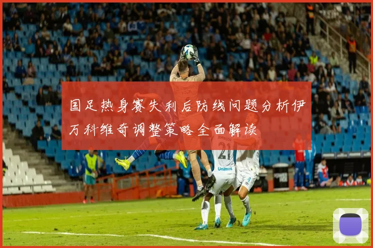 国足热身赛失利后防线问题分析伊万科维奇调整策略全面解读