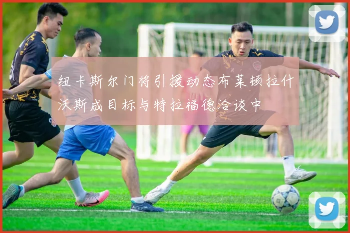 纽卡斯尔门将引援动态布莱顿拉什沃斯成目标与特拉福德洽谈中